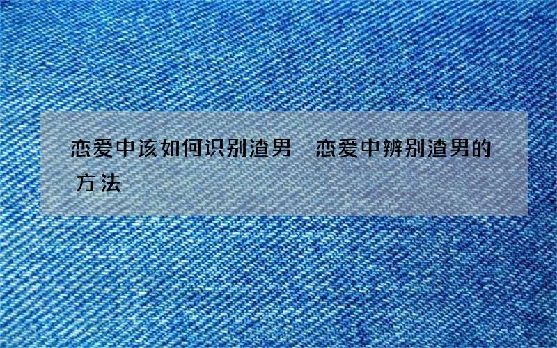 恋爱中该如何识别渣男 恋爱中辨别渣男的方法